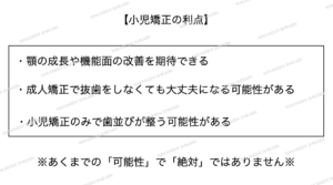 小児矯正の利点として、将来的に抜歯をしなくても大丈夫になる可能性や、小児矯正のみで歯並びがよくあることがあります。