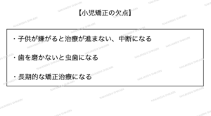 小児矯正の欠点として、子供が嫌がると中断になることや、成長を見届けるために矯正期間が長期的になることがあります